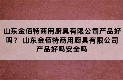 山东金佰特商用厨具有限公司产品好吗？ 山东金佰特商用厨具有限公司产品好吗安全吗